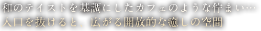 和のテイストを基調にしたカフェのような佇まい…入口を抜けると、広がる開放的な癒しの空間